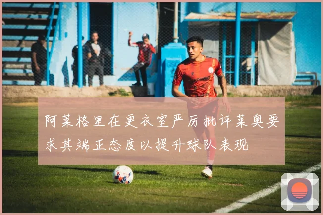 阿莱格里在更衣室严厉批评莱奥要求其端正态度以提升球队表现