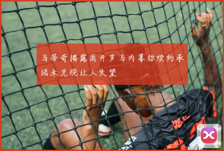 马蒂奇揭露离开罗马内幕称续约承诺未兑现让人失望