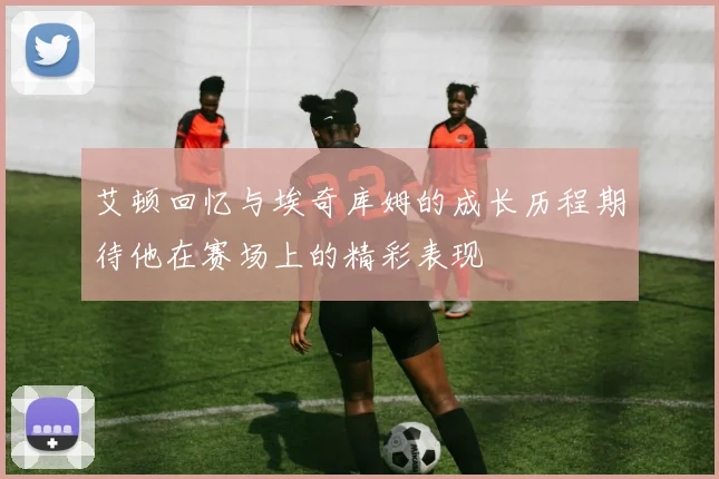 艾顿回忆与埃奇库姆的成长历程期待他在赛场上的精彩表现