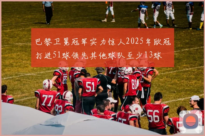 巴黎卫冕冠军实力惊人2025年欧冠打进51球领先其他球队至少13球