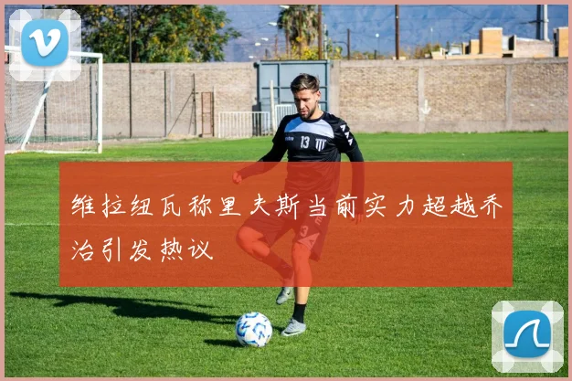 维拉纽瓦称里夫斯当前实力超越乔治引发热议
