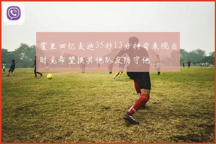 霍里回忆麦迪35秒13分神奇表现当时竟希望换其他队友防守他