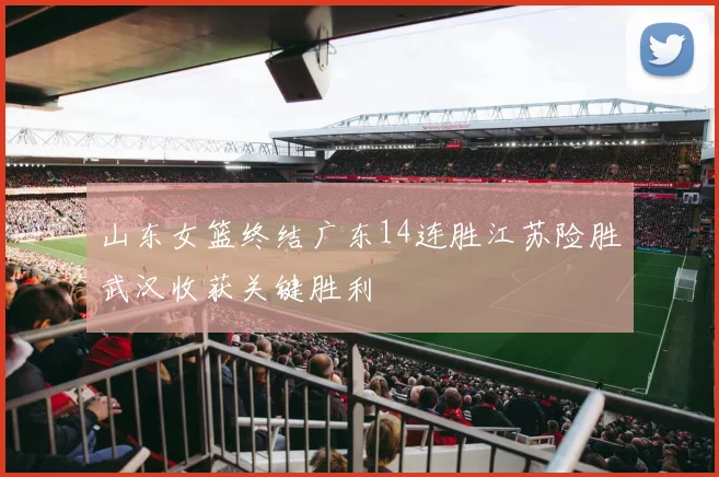 山东女篮终结广东14连胜江苏险胜武汉收获关键胜利