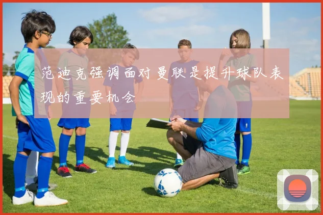 范迪克强调面对曼联是提升球队表现的重要机会