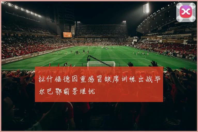 拉什福德因重感冒缺席训练出战毕尔巴鄂前景堪忧