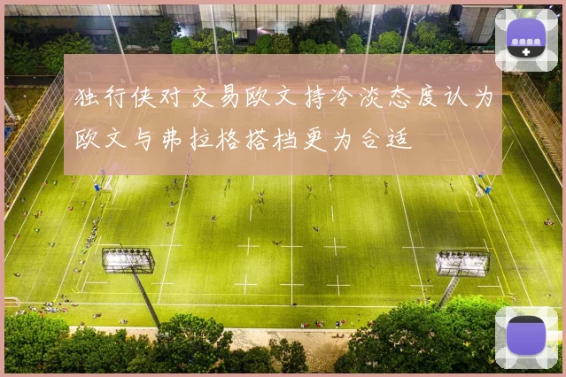 独行侠对交易欧文持冷淡态度认为欧文与弗拉格搭档更为合适
