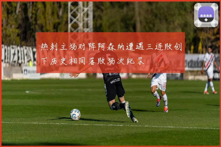 热刺主场对阵阿森纳遭遇三连败创下历史相同落败场次纪录