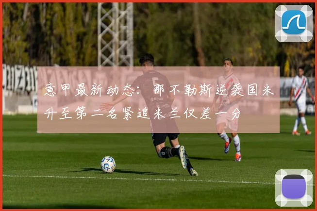 意甲最新动态：那不勒斯逆袭国米升至第二名紧追米兰仅差一分