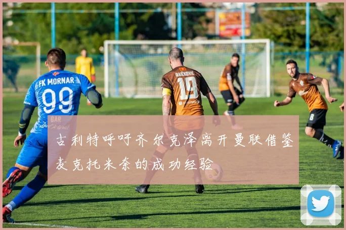 古利特呼吁齐尔克泽离开曼联借鉴麦克托米奈的成功经验