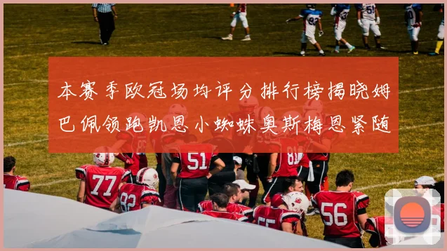 本赛季欧冠场均评分排行榜揭晓姆巴佩领跑凯恩小蜘蛛奥斯梅恩紧随其后