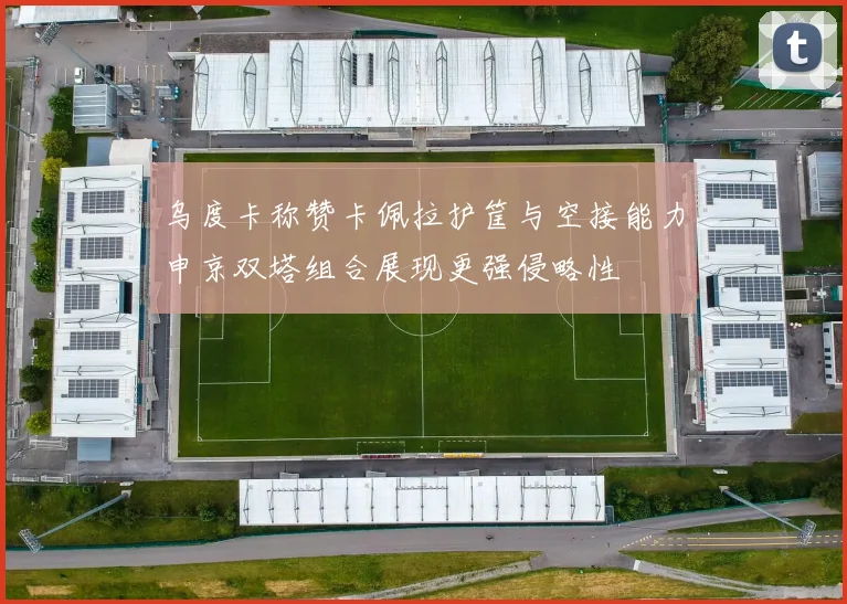 乌度卡称赞卡佩拉护筐与空接能力申京双塔组合展现更强侵略性